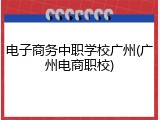 电子商务中职学校广州(广州电商职校)