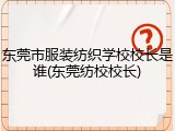 东莞市服装纺织学校校长是谁(东莞纺校校长)