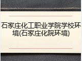 石家庄化工职业学院学校环境(石家庄化院环境)