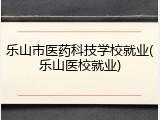 乐山市医药科技学校就业(乐山医校就业)