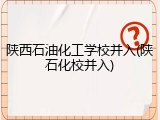 陕西石油化工学校并入(陕石化校并入)