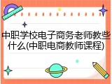 中职学校电子商务老师教些什么(中职电商教师课程)