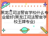 黑龙江司法警官学校什么专业最好(黑龙江司法警官学校王牌专业)