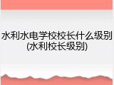 水利水电学校校长什么级别(水利校长级别)