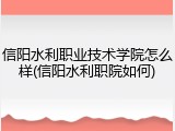 信阳水利职业技术学院怎么样(信阳水利职院如何)