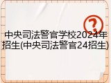 中央司法警官学校2024年招生(中央司法警官24招生)