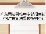 广东司法警校中专部招生初中(广东司法警校招初中)