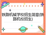 铁路机械学校招生简章(铁路机校招生)