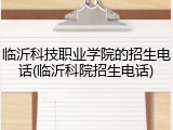 临沂科技职业学院的招生电话(临沂科院招生电话)