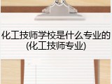 化工技师学校是什么专业的(化工技师专业)