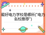 最好电力学校是哪所("电力名校推荐")