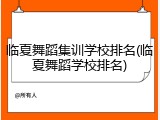 临夏舞蹈集训学校排名(临夏舞蹈学校排名)