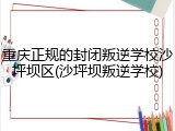 重庆正规的封闭叛逆学校沙坪坝区(沙坪坝叛逆学校)
