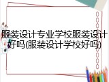 服装设计专业学校服装设计好吗(服装设计学校好吗)