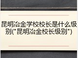 昆明冶金学校校长是什么级别("昆明冶金校长级别")