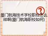 厦门航海技术学校职校怎么样啊(厦门航海职校如何)