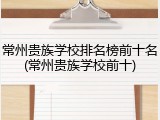 常州贵族学校排名榜前十名(常州贵族学校前十)