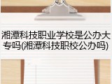 湘潭科技职业学校是公办大专吗(湘潭科技职校公办吗)