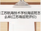 江苏航海技术学校海运班怎么样(江苏海运班评价)