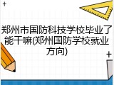 郑州市国防科技学校毕业了能干嘛(郑州国防学校就业方向)