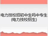 电力技校招初中生吗中专生(电力技校招生)