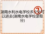 湖南水利水电学校多少分可以进去(湖南水电学校录取分)