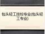 包头轻工技校专业(包头轻工专业)