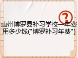 惠州博罗县补习学校一年费用多少钱("博罗补习年费")