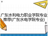 广东水利电力职业学院专业推荐(广东水电学院专业)