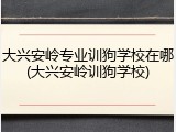 大兴安岭专业训狗学校在哪(大兴安岭训狗学校)