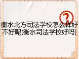 衡水北方司法学校怎么样好不好呢(衡水司法学校好吗)