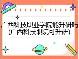 广西科技职业学院能升研吗(广西科技职院可升研)