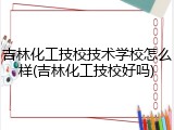 吉林化工技校技术学校怎么样(吉林化工技校好吗)