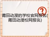 莆田动漫的学校官网报名(莆田动漫校网报名)