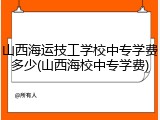 山西海运技工学校中专学费多少(山西海校中专学费)