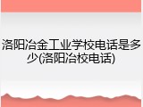 洛阳冶金工业学校电话是多少(洛阳冶校电话)