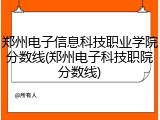 郑州电子信息科技职业学院分数线(郑州电子科技职院分数线)