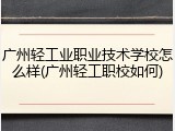 广州轻工业职业技术学校怎么样(广州轻工职校如何)