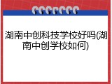 湖南中创科技学校好吗(湖南中创学校如何)