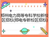 郑州电力高等专科学校新校区招标(郑电专新校区招标)