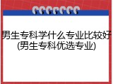 男生专科学什么专业比较好(男生专科优选专业)