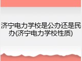 济宁电力学校是公办还是民办(济宁电力学校性质)