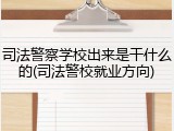 司法警察学校出来是干什么的(司法警校就业方向)