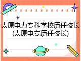 太原电力专科学校历任校长(太原电专历任校长)