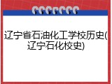 辽宁省石油化工学校历史(辽宁石化校史)