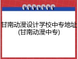 甘南动漫设计学校中专地址(甘南动漫中专)