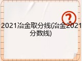 2021冶金取分线(冶金2021分数线)
