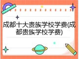 成都十大贵族学校学费(成都贵族学校学费)