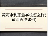 黄河水利职业学校怎么样(黄河职校如何)