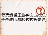 原无锡轻工业学校 技校校长是谁(无锡轻校校长是谁)